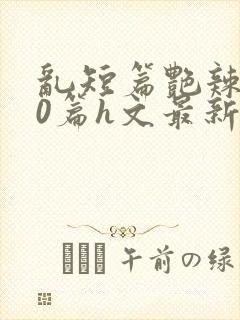 乱短篇艳辣500篇h文最新章节