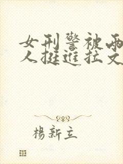 女刑警被两个黑人挺进拉文