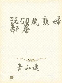 玩50岁熟妇女邻居