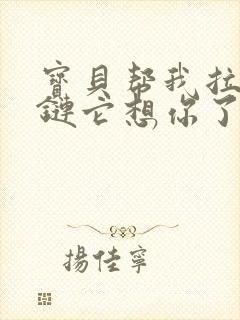 宝贝帮我拉开拉链它想你了视频