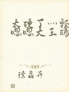 太硬了灬轻点灬嗯嗯大王鸥