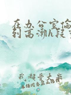 在办公室伦流澡到高潮h段灵兮