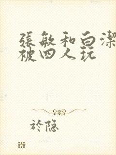 张敏和白洁一起被四人玩