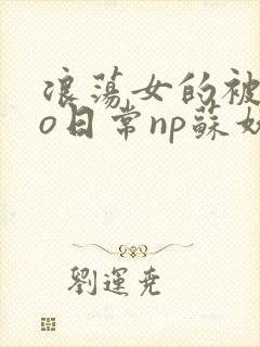 浪荡女的被cao日常np苏妖精