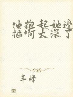 他抱起她边走边插啊太深了