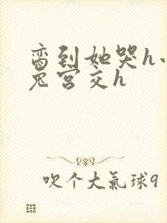 脔到她哭h小白兔宫交h