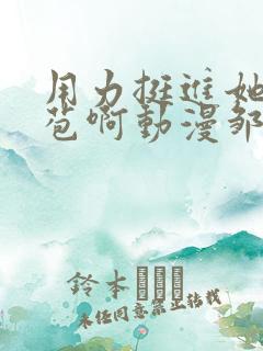 用力挺进她的花苞啊动漫邹菊