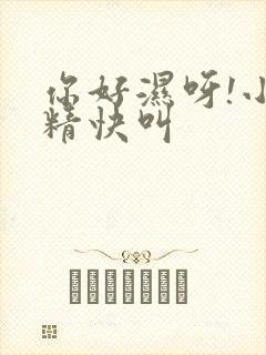 你好湿呀!小妖精快叫