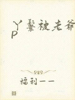 丫鬟被老爷玩NP