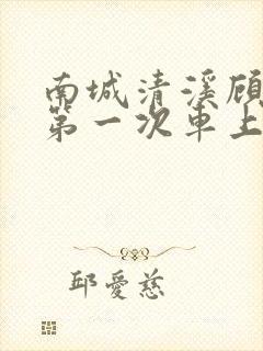 南城清溪顾怀修第一次车上肉