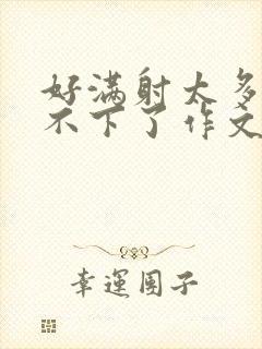 好满射太多了装不下了作文