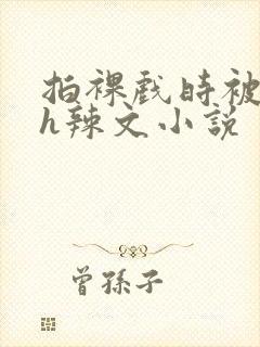 拍裸戏时被c了h辣文小说