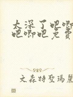 太深了吧唧吧唧吧唧吧免费