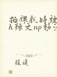 拍裸戏时被c了h辣文np动漫