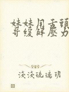 妹妹用舌头帮哥哥缓解压力