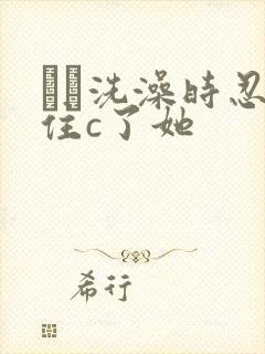 妺妺洗澡时忍不住c了她