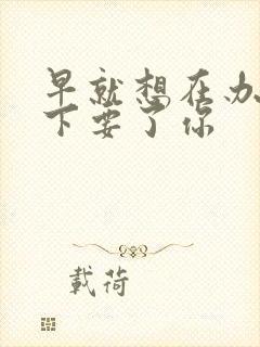 早就想在办公桌下要了你