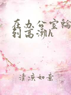 在办公室轮流澡到高潮h