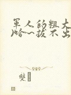军人的粗大(h)哈~拔不出来
