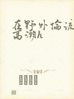 在野外伦流澡到高潮h