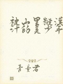 被山里糙汉C出汁的美少年小说