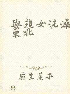 与亲女洗澡伦了东北