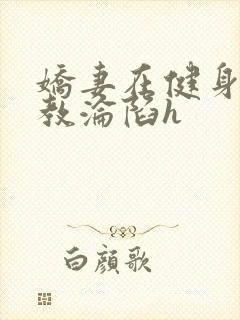 娇妻在健身房调教沦陷h