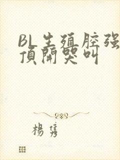 BL生殖腔强制顶开哭叫