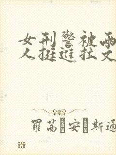 女刑警被两个黑人挺进拉文