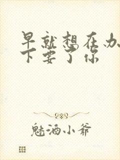 早就想在办公桌下要了你