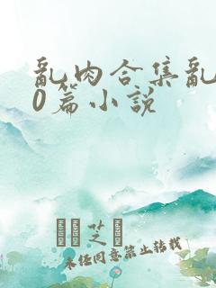 乱肉合集乱500篇小说