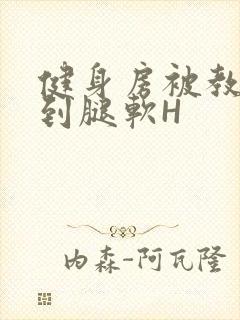 健身房被教练啪到腿软H