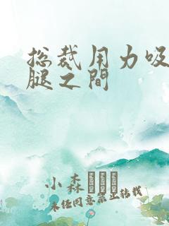 总裁用力吸允两腿之间