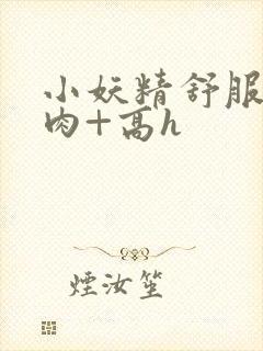 小妖精舒服吗+肉+高h