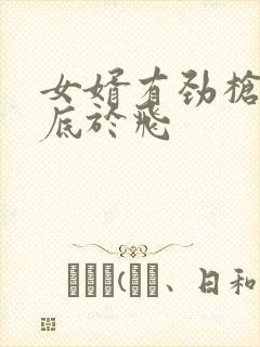 女婿有劲枪枪到底于飞