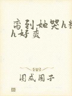 脔到她哭h粗话h好爽