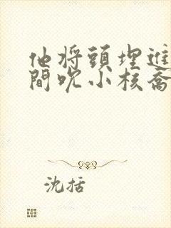 他将头埋进双腿间吮小核乔又夏