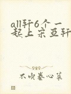all轩6个一起上宋亚轩