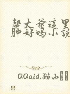 帮大爷这里消消肿好吗小说