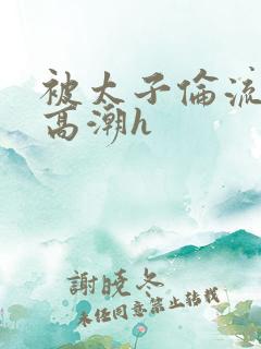 被太子伦流澡到高潮h