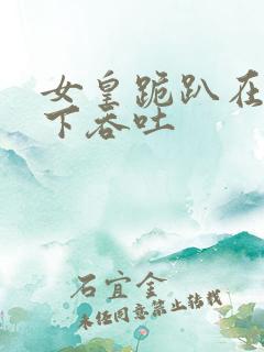 女皇跪趴在龙椅下吞吐