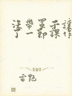 没带罩子让他c了一节课作文免费