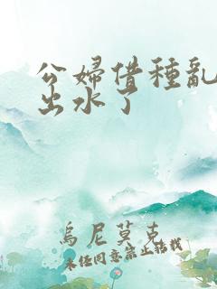 公妇借种乱h日出水了