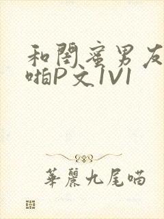 和闺蜜男友H啪啪P文1V1