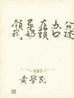 领导在办公室含我奶头口述