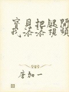 宝贝把腿开大让我添添视频