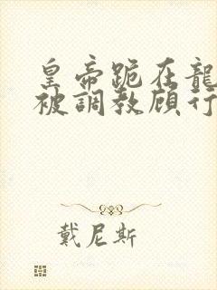 皇帝跪在龙椅前被调教顾行之