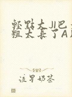 轻点大JI巴太粗太长了A片