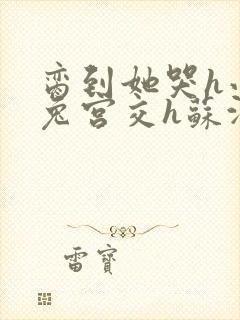 脔到她哭h小白兔宫交h苏沫