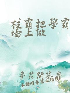 校霸把学霸按在墙上做